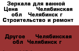 Зеркала для ванной › Цена ­ 919 - Челябинская обл., Челябинск г. Строительство и ремонт » Другое   . Челябинская обл.,Челябинск г.